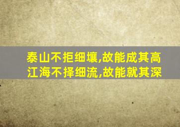 泰山不拒细壤,故能成其高 江海不择细流,故能就其深